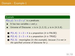 Domain - Example-1
Example
P(x, y) :“x + 2 = y” is a predicate.
It has two variables x and y;
Universe of Discourse: x is in {1, 2, 3}; y is in {4, 5, 6}.
1 P(1, 4) : 1 + 2 = 4 is a proposition (it is FALSE);
2 P(2, 4) : 2 + 2 = 4 is a proposition (it is TRUE);
3 P(2, 3) : meaningless (in this example), because 3 is not in
the specified universe of discourse for y.
10 / 53
 