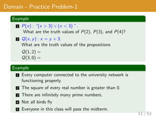 Domain - Practice Problem-1
Example
1 P(x) : “(x > 3) ∨ (x < 3) ”.
What are the truth values of P(2), P(3), and P(4)?
2 Q(x, y) : x = y + 3.
What are the truth values of the propositions
Q(1, 2) =
Q(3, 0) =
Example
1 Every computer connected to the university network is
functioning properly.
2 The square of every real number is greater than 0.
3 There are infinitely many prime numbers.
4 Not all birds fly
5 Everyone in this class will pass the midterm.
11 / 53
 