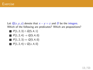 Exercise
Let Q(x, y, z) denote that x − y = z and D be the integers.
Which of the following are predicates? Which are propositions?
1 P(1, 2, 3) ∧ Q(5, 4, 1)
2 P(1, 2, 4) → Q(5, 4, 0)
3 P(1, 2, 3) ↔ Q(5, 4, 0)
4 P(1, 2, 4) ∨ Q(x, 4, 0)
13 / 53
 
