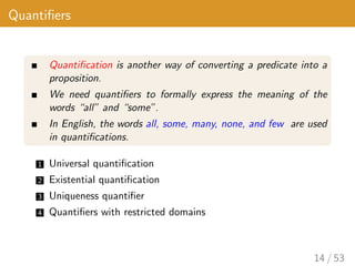 Quantifiers
Quantification is another way of converting a predicate into a
proposition.
We need quantifiers to formally express the meaning of the
words “all” and “some”.
In English, the words all, some, many, none, and few are used
in quantifications.
1 Universal quantification
2 Existential quantification
3 Uniqueness quantifier
4 Quantifiers with restricted domains
14 / 53
 