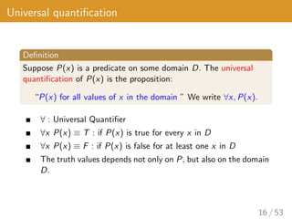 Universal quantification
Definition
Suppose P(x) is a predicate on some domain D. The universal
quantification of P(x) is the proposition:
“P(x) for all values of x in the domain ” We write ∀x, P(x).
∀ : Universal Quantifier
∀x P(x) ≡ T : if P(x) is true for every x in D
∀x P(x) ≡ F : if P(x) is false for at least one x in D
The truth values depends not only on P, but also on the domain
D.
16 / 53
 