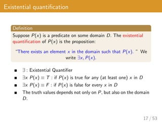 Existential quantification
Definition
Suppose P(x) is a predicate on some domain D. The existential
quantification of P(x) is the proposition:
“There exists an element x in the domain such that P(x). ” We
write ∃x, P(x).
∃ : Existential Quantifier
∃x P(x) ≡ T : if P(x) is true for any (at least one) x in D
∃x P(x) ≡ F : if P(x) is false for every x in D
The truth values depends not only on P, but also on the domain
D.
17 / 53
 
