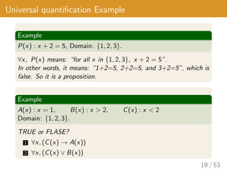 Universal quantification Example
Example
P(x) : x + 2 = 5, Domain: {1, 2, 3}.
∀x, P(x) means: “for all x in {1, 2, 3}, x + 2 = 5”.
In other words, it means: “1+2=5, 2+2=5, and 3+2=5”, which is
false. So it is a proposition.
Example
A(x) : x = 1, B(x) : x > 2, C(x) : x < 2
Domain: {1, 2, 3}.
TRUE or FLASE?
1 ∀x, (C(x) → A(x))
2 ∀x, (C(x) ∨ B(x))
19 / 53
 