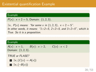 Existential quantification Example
Example
P(x) : x + 2 = 5, Domain: {1, 2, 3}.
∃x, P(x) means: “for some x in {1, 2, 3}, x + 2 = 5”.
In other words, it means: “1+2=5, 2+2=5, and 3+2=5”, which is
True. So it is a proposition.
Example
A(x) : x = 1, B(x) : x > 2, C(x) : x < 2
Domain: {1, 2, 3}.
TRUE or FLASE?
1 ∃x, (C(x) → A(x))
2 ∃x, (¬B(x))
20 / 53
 