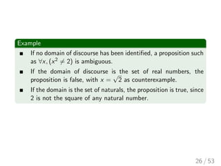 Example
If no domain of discourse has been identified, a proposition such
as ∀x, (x2 6= 2) is ambiguous.
If the domain of discourse is the set of real numbers, the
proposition is false, with x =
√
2 as counterexample.
If the domain is the set of naturals, the proposition is true, since
2 is not the square of any natural number.
26 / 53
 