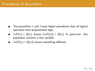 Precedence of Quantifiers
The quantifiers ∀ and ∃ have higher precedence than all logical
operators from propositional logic.
∀xP(x) ∧ Q(x) means (∀xP(x)) ∧ Q(x). In particular, this
expression contains a free variable.
∀x(P(x) ∧ Q(x)) means something different.
27 / 53
 
