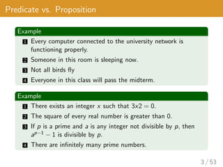 Predicate vs. Proposition
Example
1 Every computer connected to the university network is
functioning properly.
2 Someone in this room is sleeping now.
3 Not all birds fly
4 Everyone in this class will pass the midterm.
Example
1 There exists an integer x such that 3x2 = 0.
2 The square of every real number is greater than 0.
3 If p is a prime and a is any integer not divisible by p, then
ap−1 − 1 is divisible by p.
4 There are infinitely many prime numbers.
3 / 53
 