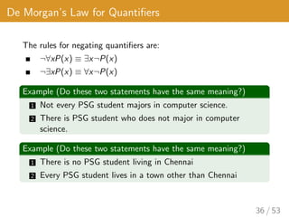 De Morgan’s Law for Quantifiers
The rules for negating quantifiers are:
¬∀xP(x) ≡ ∃x¬P(x)
¬∃xP(x) ≡ ∀x¬P(x)
Example (Do these two statements have the same meaning?)
1 Not every PSG student majors in computer science.
2 There is PSG student who does not major in computer
science.
Example (Do these two statements have the same meaning?)
1 There is no PSG student living in Chennai
2 Every PSG student lives in a town other than Chennai
36 / 53
 