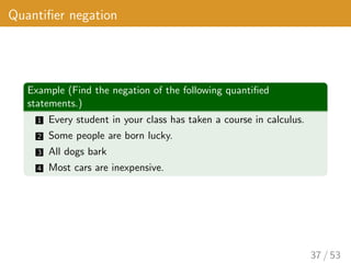 Quantifier negation
Example (Find the negation of the following quantified
statements.)
1 Every student in your class has taken a course in calculus.
2 Some people are born lucky.
3 All dogs bark
4 Most cars are inexpensive.
37 / 53
 