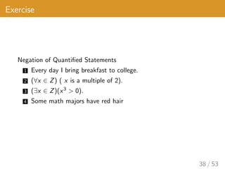 Exercise
Negation of Quantified Statements
1 Every day I bring breakfast to college.
2 (∀x ∈ Z) ( x is a multiple of 2).
3 (∃x ∈ Z)(x3 > 0).
4 Some math majors have red hair
38 / 53
 