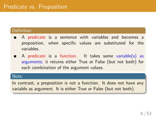 Predicate vs. Proposition
Definition
A predicate is a sentence with variables and becomes a
proposition, when specific values are substituted for the
variables.
A predicate is a function. It takes some variable(s) as
arguments; it returns either True or False (but not both) for
each combination of the argument values.
Note:
In contrast, a proposition is not a function. It does not have any
variable as argument. It is either True or False (but not both).
4 / 53
 