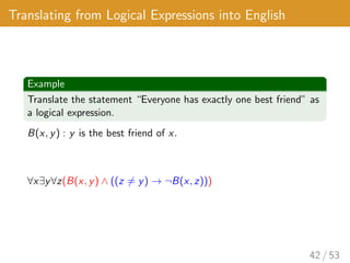 Translating from Logical Expressions into English
Example
Translate the statement “Everyone has exactly one best friend” as
a logical expression.
B(x, y) : y is the best friend of x.
∀x∃y∀z(B(x, y) ∧ ((z 6= y) → ¬B(x, z)))
42 / 53
 