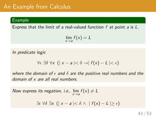 An Example from Calculus
Example
Express that the limit of a real-valued function f at point a is L.
lim
x→a
f (x) = L
In predicate logic
∀ ∃δ ∀x (| x − a | δ →| f (x) − L | )
where the domain of  and δ are the positive real numbers and the
domain of x are all real numbers.
Now express its negation, i.e., lim
x→a
f (x) 6= L
∃ ∀δ ∃x (| x − a | δ ∧ | f (x) − L |≥ )
43 / 53
 