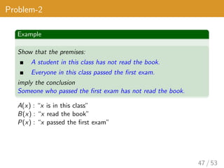 Problem-2
Example
Show that the premises:
A student in this class has not read the book.
Everyone in this class passed the first exam.
imply the conclusion
Someone who passed the first exam has not read the book.
A(x) : “x is in this class”
B(x) : “x read the book”
P(x) : “x passed the first exam”
47 / 53
 
