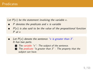 Predicates
Let P(x) be the statement involving the variable x.
P denotes the predicate and x is variable
P(x) is also said to be the value of the propositional function
P at x
Let P(x) denote the sentence “x is greater than 3”.
It has two parts.
1 The variable “x”: The subject of the sentence.
2 The predicate “is greater than 3” : The property that the
subject can have.
5 / 53
 