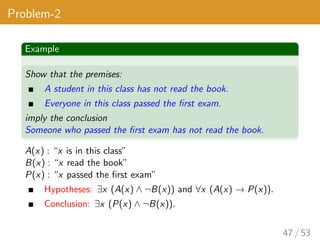 Problem-2
Example
Show that the premises:
A student in this class has not read the book.
Everyone in this class passed the first exam.
imply the conclusion
Someone who passed the first exam has not read the book.
A(x) : “x is in this class”
B(x) : “x read the book”
P(x) : “x passed the first exam”
Hypotheses: ∃x (A(x) ∧ ¬B(x)) and ∀x (A(x) → P(x)).
Conclusion: ∃x (P(x) ∧ ¬B(x)).
47 / 53
 
