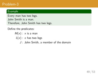 Problem-3
Example
Every man has two legs.
John Smith is a man.
Therefore, John Smith has two legs.
Define the predicates:
M(x) : x is a man
L(x) : x has two legs
J : John Smith, a member of the domain
49 / 53
 
