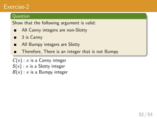 Exercise-2
Question
Show that the following argument is valid:
All Canny integers are non-Slotty
3 is Canny
All Bumpy integers are Slotty
Therefore, There is an integer that is not Bumpy
C(x) : x is a Canny integer
S(x) : x is a Slotty integer
B(x) : x is a Bumpy integer
52 / 53
 