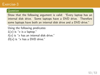 Exercise-3
Question
Show that the following argument is valid: “Every laptop has an
internal disk drive. Some laptops have a DVD drive. Therefore
some laptops have both an internal disk drive and a DVD drive.”
Using the following predicates:
L(x) is “x is a laptop.”
I(x) is “x has an internal disk drive.”
D(x) is “x has a DVD drive.”
53 / 53
 