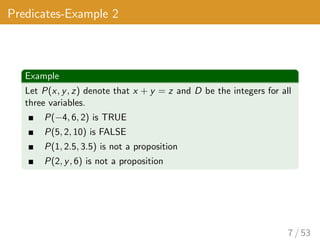 Predicates-Example 2
Example
Let P(x, y, z) denote that x + y = z and D be the integers for all
three variables.
P(−4, 6, 2) is TRUE
P(5, 2, 10) is FALSE
P(1, 2.5, 3.5) is not a proposition
P(2, y, 6) is not a proposition
7 / 53
 
