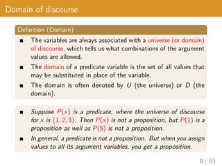 Domain of discourse
Definition (Domain)
The variables are always associated with a universe (or domain)
of discourse, which tells us what combinations of the argument
values are allowed.
The domain of a predicate variable is the set of all values that
may be substituted in place of the variable.
The domain is often denoted by U (the universe) or D (the
domain).
Suppose P(x) is a predicate, where the universe of discourse
for x is {1, 2, 3}. Then P(x) is not a proposition, but P(1) is a
proposition as well as P(5) is not a proposition.
In general, a predicate is not a proposition. But when you assign
values to all its argument variables, you get a proposition.
9 / 53
 