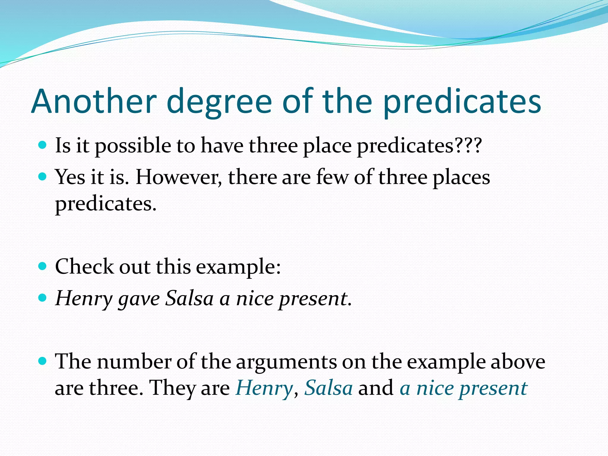 Another degree of the predicates
 Is it possible to have three place predicates???
 Yes it is. However, there are few of three places
predicates.
 Check out this example:
 Henry gave Salsa a nice present.
 The number of the arguments on the example above
are three. They are Henry, Salsa and a nice present
 