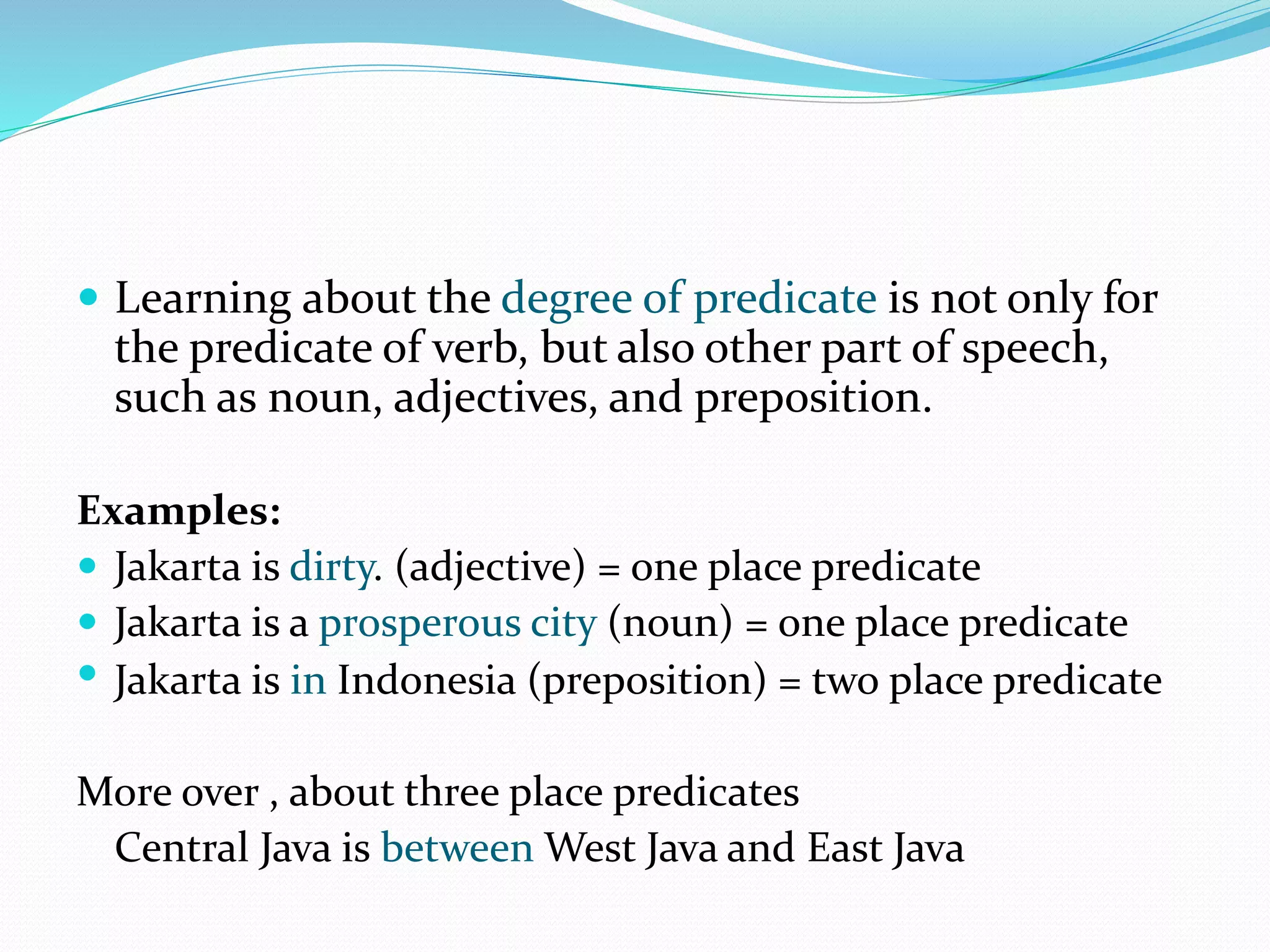  Learning about the degree of predicate is not only for
the predicate of verb, but also other part of speech,
such as noun, adjectives, and preposition.
Examples:
 Jakarta is dirty. (adjective) = one place predicate
 Jakarta is a prosperous city (noun) = one place predicate
 Jakarta is in Indonesia (preposition) = two place predicate
More over , about three place predicates
Central Java is between West Java and East Java
 