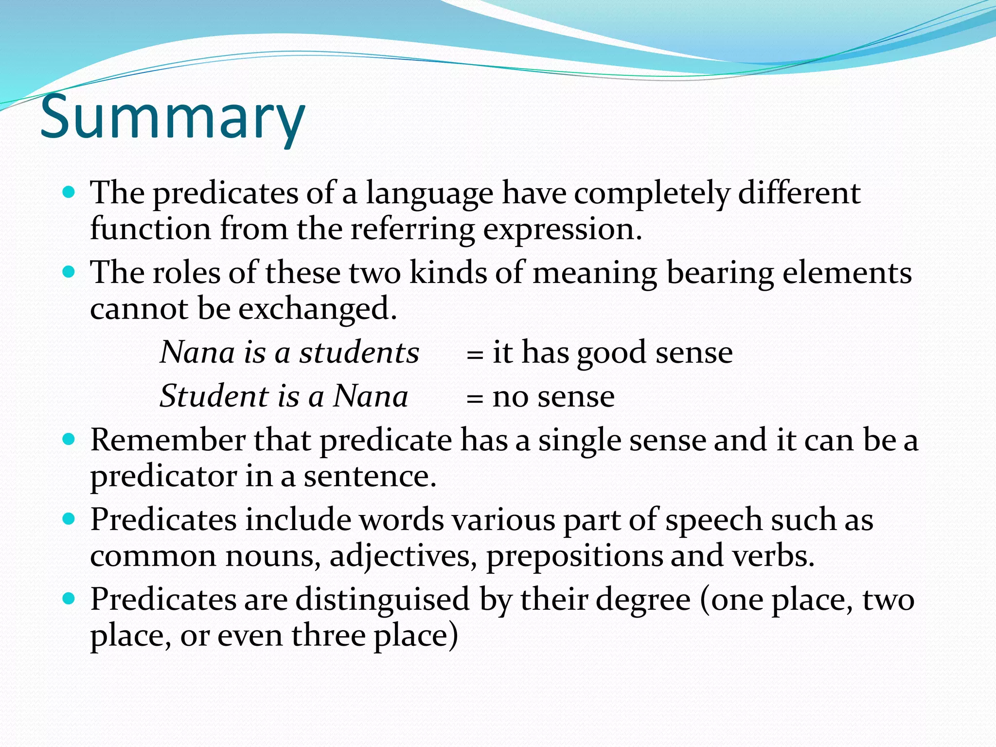 Summary
 The predicates of a language have completely different
function from the referring expression.
 The roles of these two kinds of meaning bearing elements
cannot be exchanged.
Nana is a students = it has good sense
Student is a Nana = no sense
 Remember that predicate has a single sense and it can be a
predicator in a sentence.
 Predicates include words various part of speech such as
common nouns, adjectives, prepositions and verbs.
 Predicates are distinguised by their degree (one place, two
place, or even three place)
 