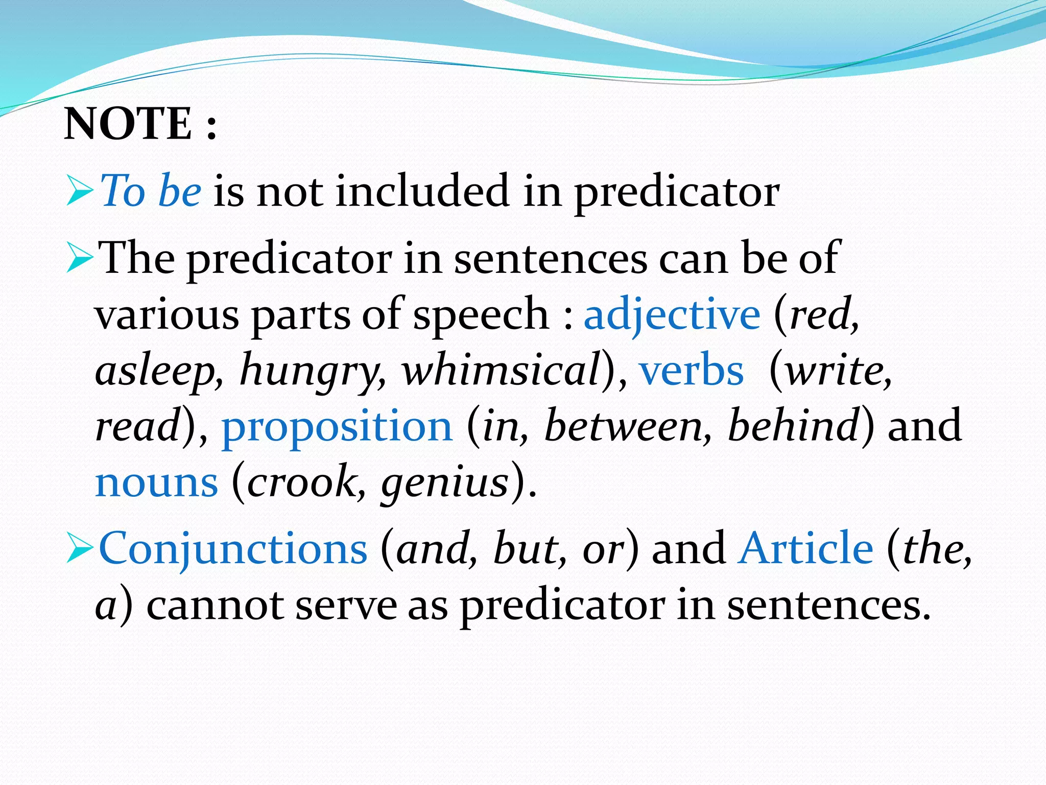 NOTE :
To be is not included in predicator
The predicator in sentences can be of
various parts of speech : adjective (red,
asleep, hungry, whimsical), verbs (write,
read), proposition (in, between, behind) and
nouns (crook, genius).
Conjunctions (and, but, or) and Article (the,
a) cannot serve as predicator in sentences.
 