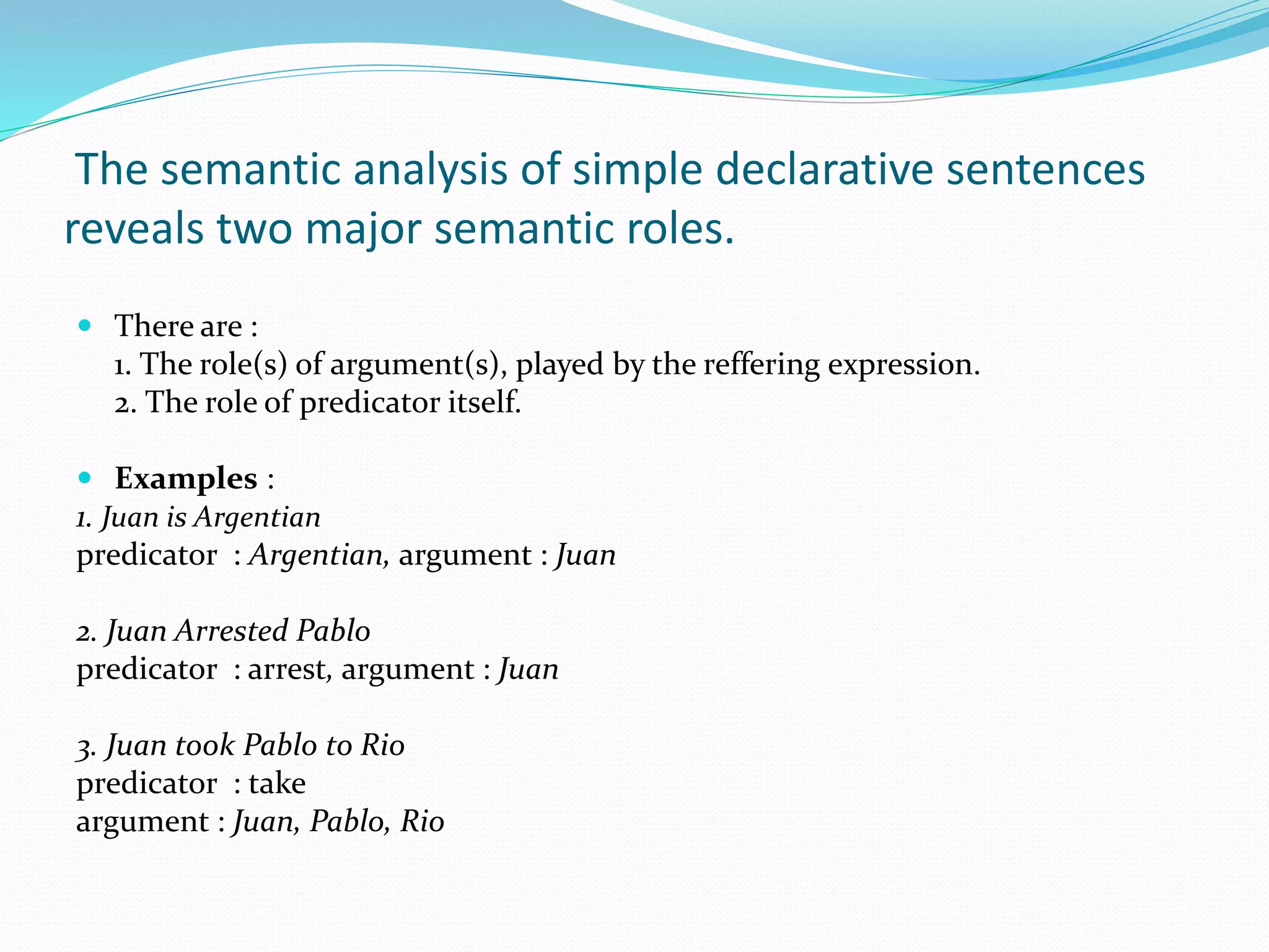 The semantic analysis of simple declarative sentences
reveals two major semantic roles.
 There are :
1. The role(s) of argument(s), played by the reffering expression.
2. The role of predicator itself.
 Examples :
1. Juan is Argentian
predicator : Argentian, argument : Juan
2. Juan Arrested Pablo
predicator : arrest, argument : Juan
3. Juan took Pablo to Rio
predicator : take
argument : Juan, Pablo, Rio
 