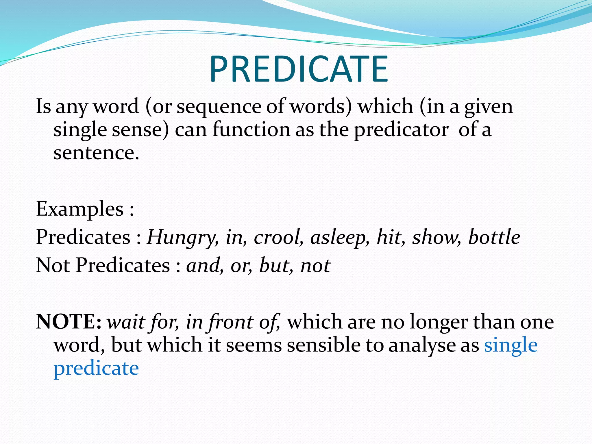 PREDICATE
Is any word (or sequence of words) which (in a given
single sense) can function as the predicator of a
sentence.
Examples :
Predicates : Hungry, in, crool, asleep, hit, show, bottle
Not Predicates : and, or, but, not
NOTE: wait for, in front of, which are no longer than one
word, but which it seems sensible to analyse as single
predicate
 
