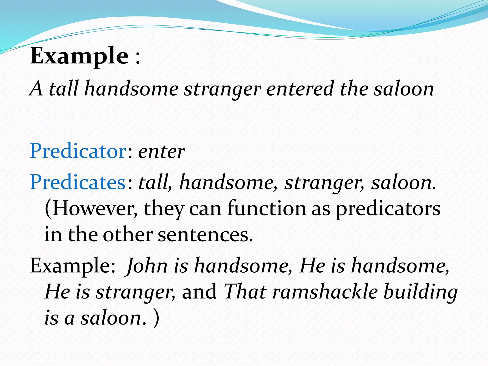 Example :
A tall handsome stranger entered the saloon
Predicator: enter
Predicates: tall, handsome, stranger, saloon.
(However, they can function as predicators
in the other sentences.
Example: John is handsome, He is handsome,
He is stranger, and That ramshackle building
is a saloon. )
 