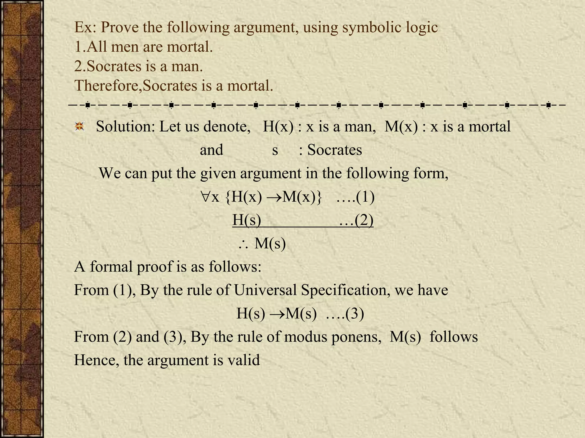 Ex: Prove the following argument, using symbolic logic
1.All men are mortal.
2.Socrates is a man.
Therefore,Socrates is a mortal.
Solution: Let us denote, H(x) : x is a man, M(x) : x is a mortal
and s : Socrates
We can put the given argument in the following form,
x {H(x) M(x)} ….(1)
H(s) …(2)
 M(s)
A formal proof is as follows:
From (1), By the rule of Universal Specification, we have
H(s) M(s) ….(3)
From (2) and (3), By the rule of modus ponens, M(s) follows
Hence, the argument is valid
 