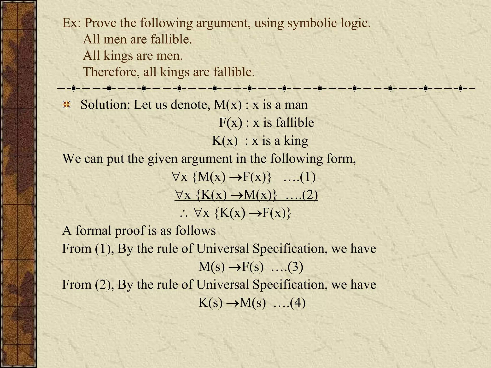 Ex: Prove the following argument, using symbolic logic.
All men are fallible.
All kings are men.
Therefore, all kings are fallible.
Solution: Let us denote, M(x) : x is a man
F(x) : x is fallible
K(x) : x is a king
We can put the given argument in the following form,
x {M(x) F(x)} ….(1)
x {K(x) M(x)} ….(2)
 x {K(x) F(x)}
A formal proof is as follows
From (1), By the rule of Universal Specification, we have
M(s) F(s) ….(3)
From (2), By the rule of Universal Specification, we have
K(s) M(s) ….(4)
 