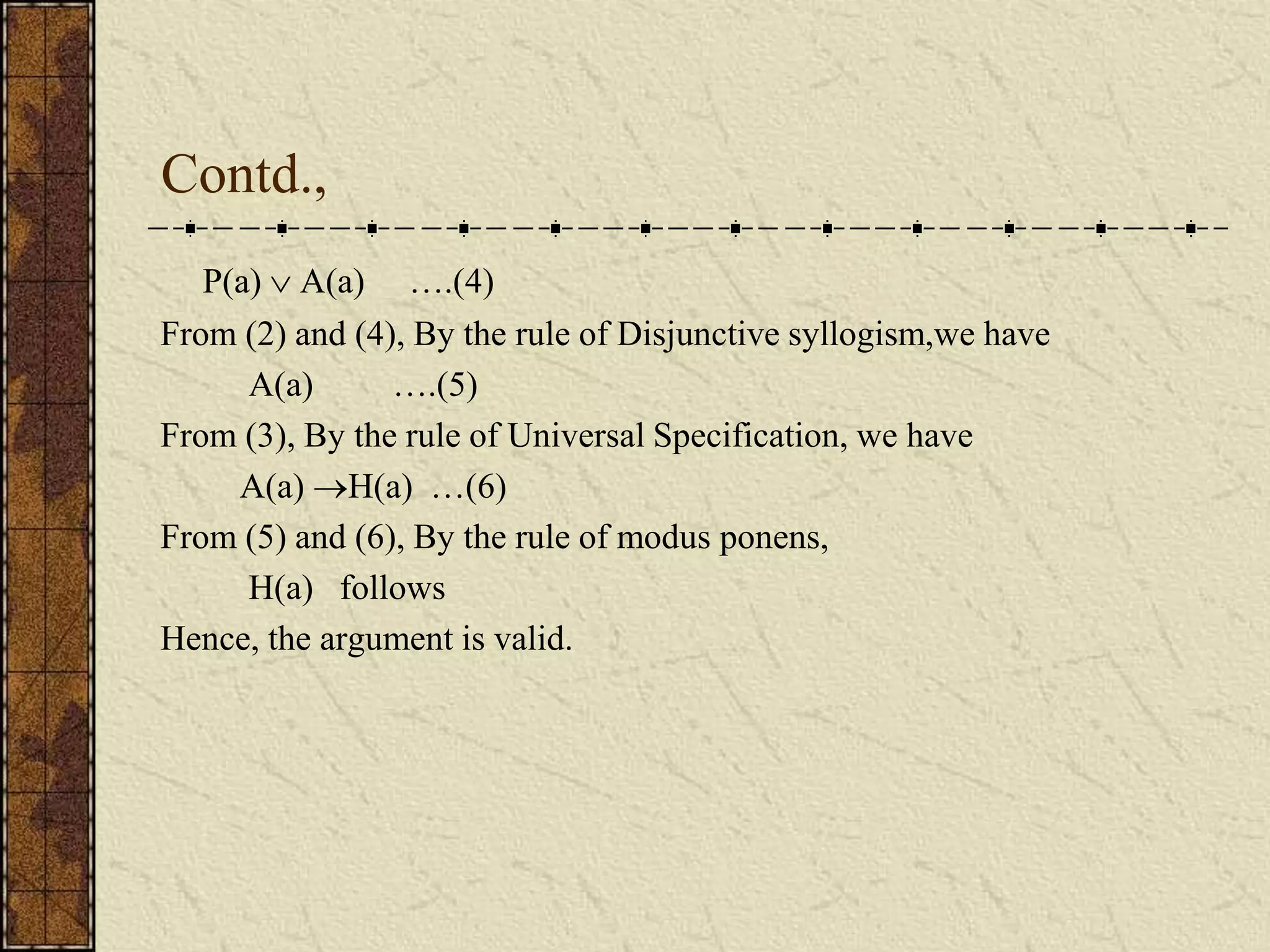 Contd.,
P(a)  A(a) ….(4)
From (2) and (4), By the rule of Disjunctive syllogism,we have
A(a) ….(5)
From (3), By the rule of Universal Specification, we have
A(a) H(a) …(6)
From (5) and (6), By the rule of modus ponens,
H(a) follows
Hence, the argument is valid.
 