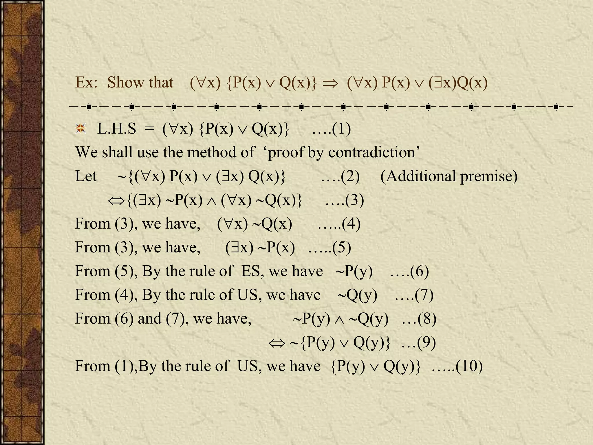 Ex: Show that (x) {P(x)  Q(x)}  (x) P(x)  (x)Q(x)
L.H.S = (x) {P(x)  Q(x)} ….(1)
We shall use the method of ‘proof by contradiction’
Let {(x) P(x)  (x) Q(x)} ….(2) (Additional premise)
{(x) P(x)  (x) Q(x)} ….(3)
From (3), we have, (x) Q(x) …..(4)
From (3), we have, (x) P(x) …..(5)
From (5), By the rule of ES, we have P(y) ….(6)
From (4), By the rule of US, we have Q(y) ….(7)
From (6) and (7), we have, P(y)  Q(y) …(8)
 {P(y)  Q(y)} …(9)
From (1),By the rule of US, we have {P(y)  Q(y)} …..(10)
 