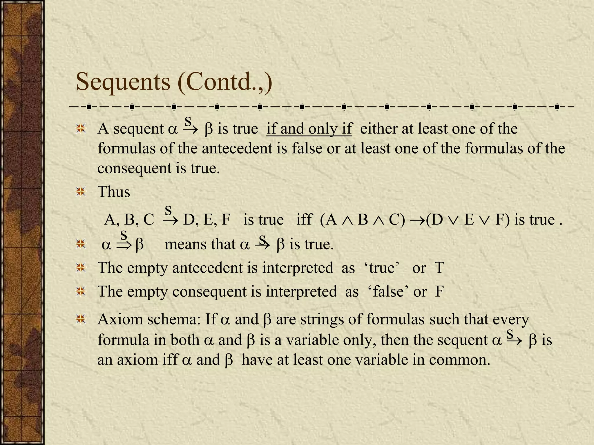 Sequents (Contd.,)
A sequent    is true if and only if either at least one of the
formulas of the antecedent is false or at least one of the formulas of the
consequent is true.
Thus
A, B, C  D, E, F is true iff (A  B  C) (D  E  F) is true .
   means that    is true.
The empty antecedent is interpreted as ‘true’ or T
The empty consequent is interpreted as ‘false’ or F
Axiom schema: If  and  are strings of formulas such that every
formula in both  and  is a variable only, then the sequent    is
an axiom iff  and  have at least one variable in common.
s
s
s s
s
 