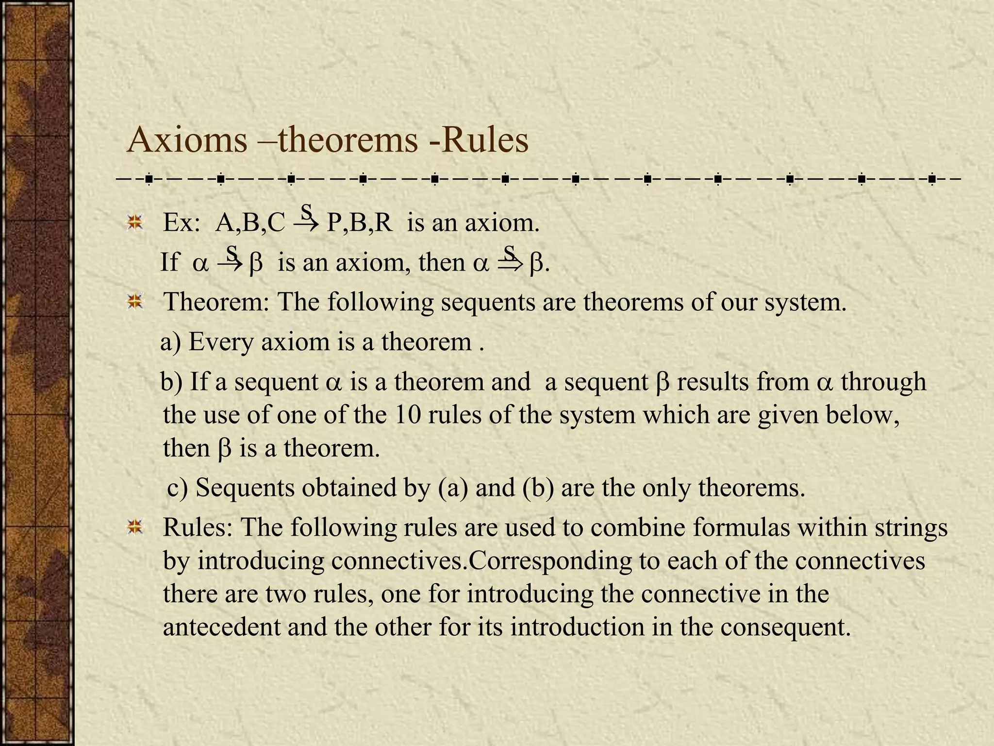 Axioms –theorems -Rules
Ex: A,B,C  P,B,R is an axiom.
If    is an axiom, then   .
Theorem: The following sequents are theorems of our system.
a) Every axiom is a theorem .
b) If a sequent  is a theorem and a sequent  results from  through
the use of one of the 10 rules of the system which are given below,
then  is a theorem.
c) Sequents obtained by (a) and (b) are the only theorems.
Rules: The following rules are used to combine formulas within strings
by introducing connectives.Corresponding to each of the connectives
there are two rules, one for introducing the connective in the
antecedent and the other for its introduction in the consequent.
s s
s
 
