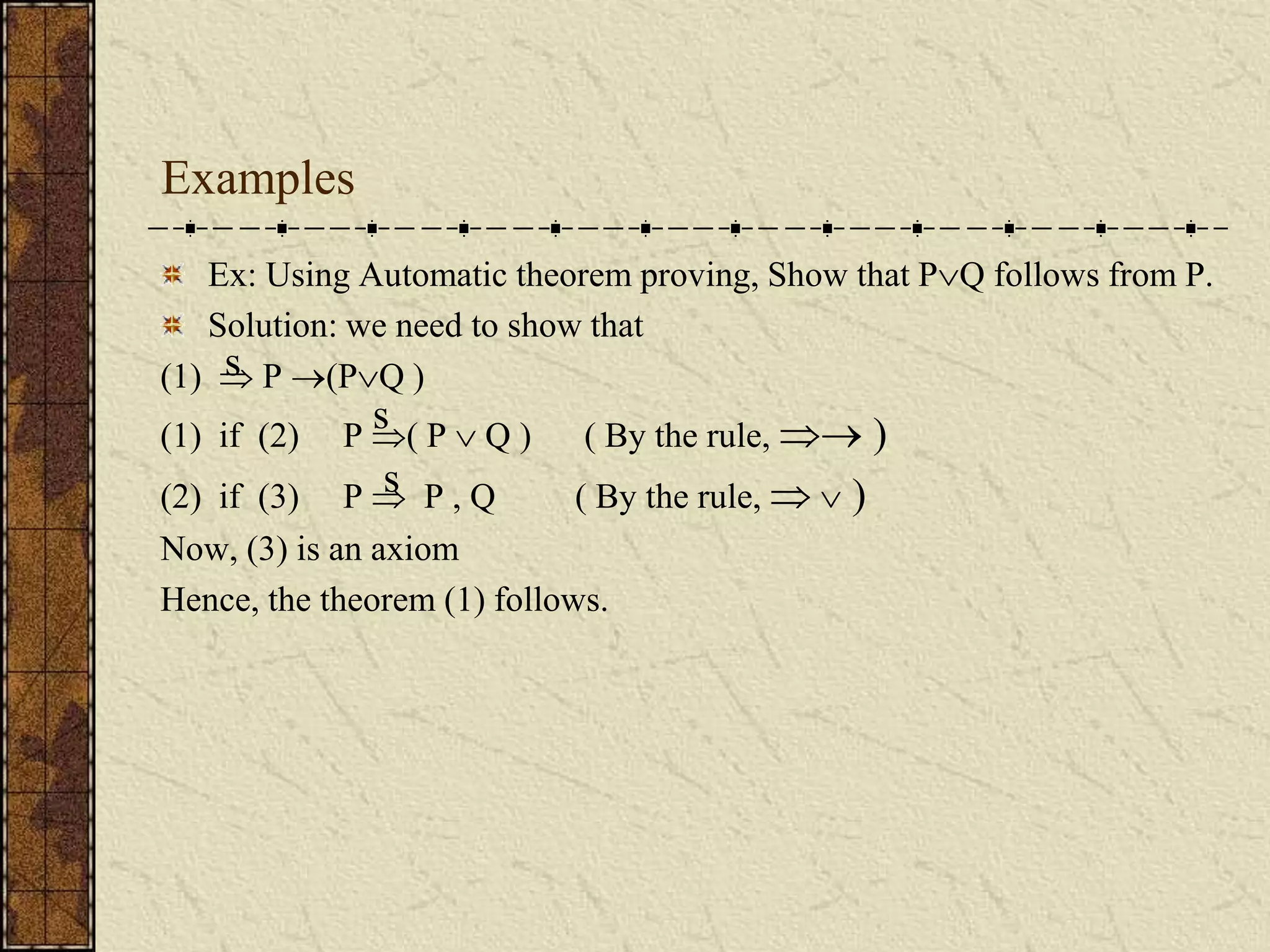 Examples
Ex: Using Automatic theorem proving, Show that PQ follows from P.
Solution: we need to show that
(1)  P (PQ )
(1) if (2) P ( P  Q ) ( By the rule,  )
(2) if (3) P  P , Q ( By the rule,   )
Now, (3) is an axiom
Hence, the theorem (1) follows.
s
s
s
 
