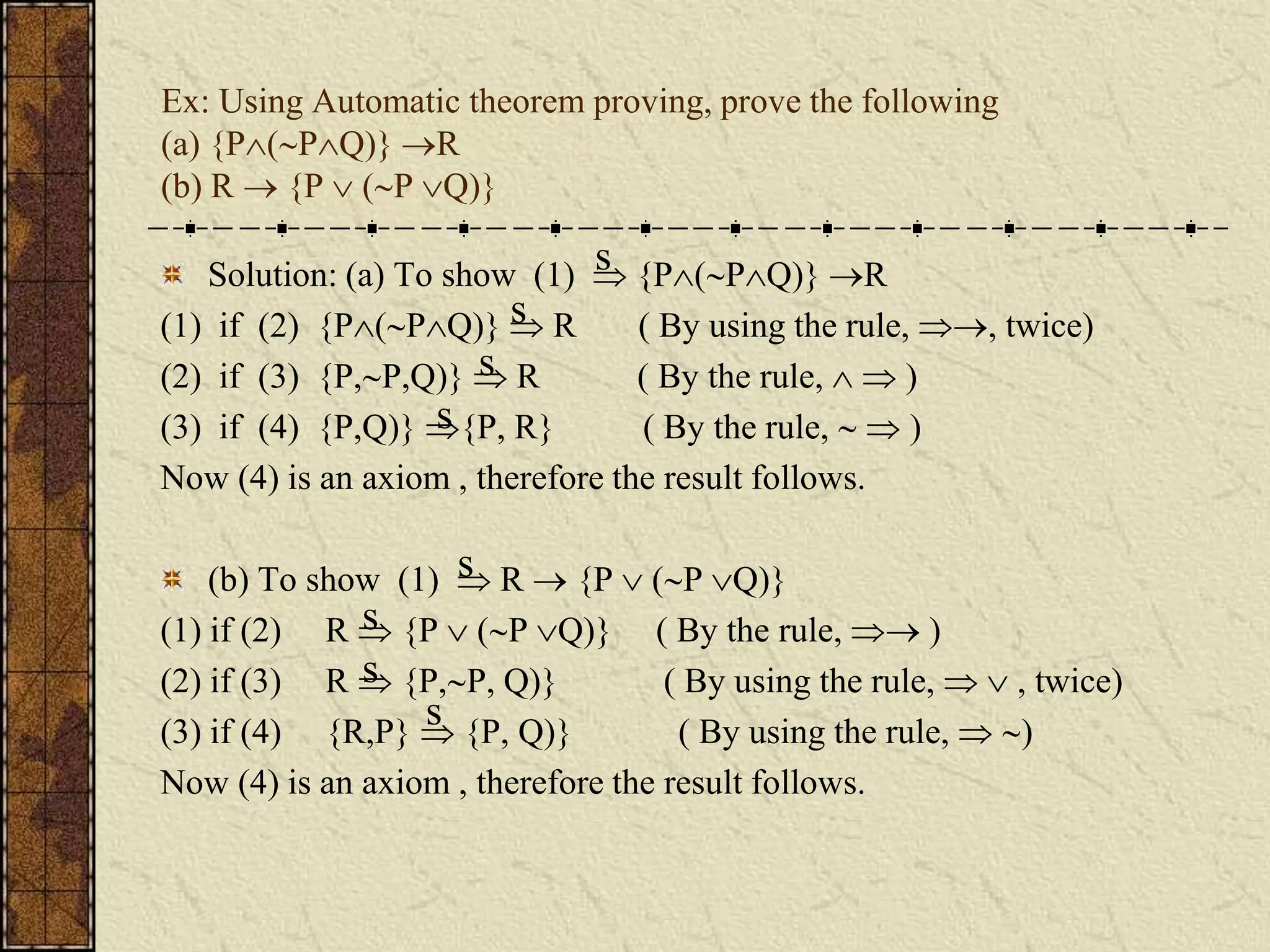 Ex: Using Automatic theorem proving, prove the following
(a) {P(PQ)} R
(b) R  {P  (P Q)}
Solution: (a) To show (1)  {P(PQ)} R
(1) if (2) {P(PQ)}  R ( By using the rule, , twice)
(2) if (3) {P,P,Q)}  R ( By the rule,   )
(3) if (4) {P,Q)} {P, R} ( By the rule,   )
Now (4) is an axiom , therefore the result follows.
(b) To show (1)  R  {P  (P Q)}
(1) if (2) R  {P  (P Q)} ( By the rule,  )
(2) if (3) R  {P,P, Q)} ( By using the rule,   , twice)
(3) if (4) {R,P}  {P, Q)} ( By using the rule,  )
Now (4) is an axiom , therefore the result follows.
s
s
s
s
s
s
s
s
 