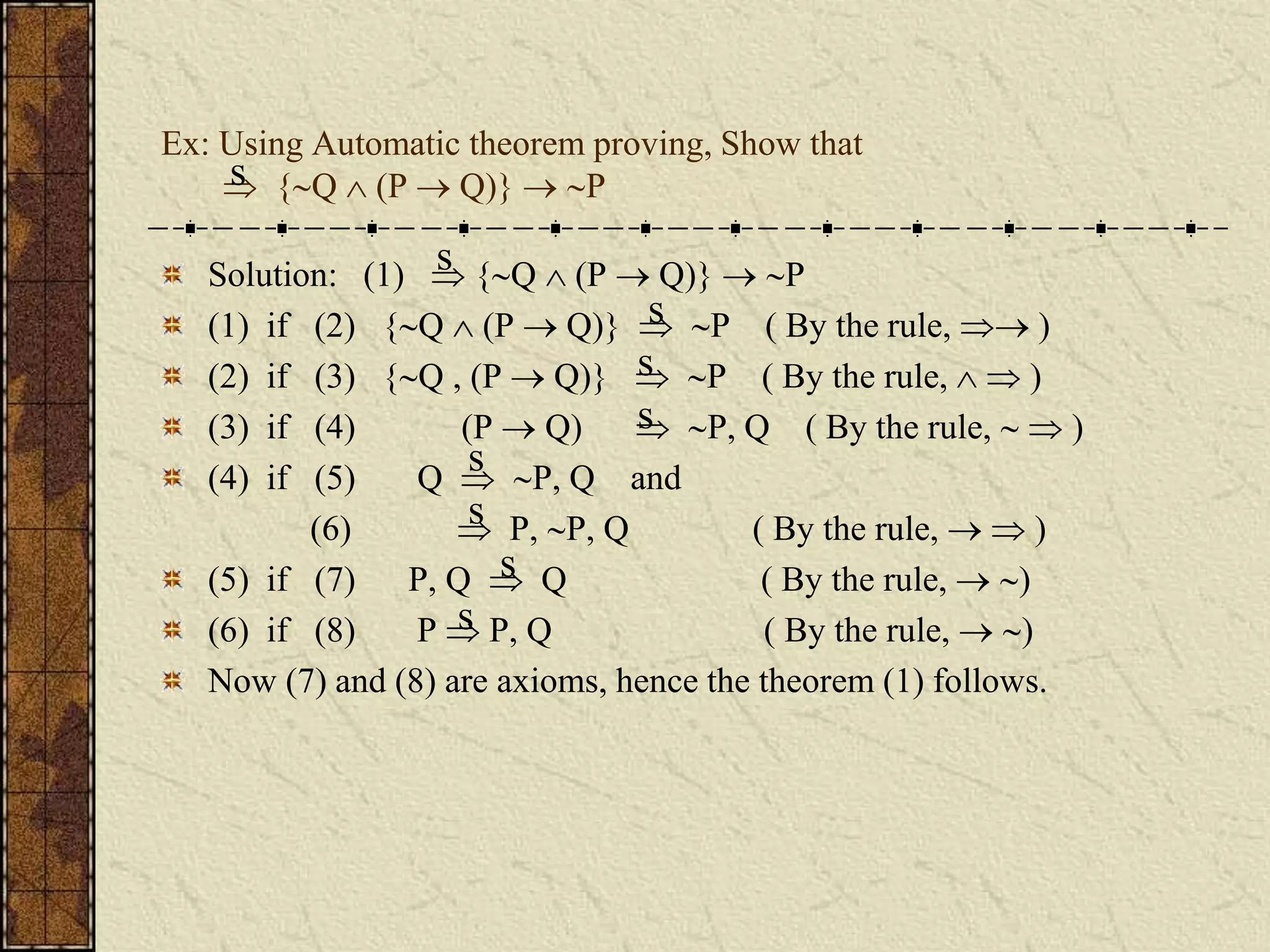 Ex: Using Automatic theorem proving, Show that
 {Q  (P  Q)}  P
Solution: (1)  {Q  (P  Q)}  P
(1) if (2) {Q  (P  Q)}  P ( By the rule,  )
(2) if (3) {Q , (P  Q)}  P ( By the rule,   )
(3) if (4) (P  Q)  P, Q ( By the rule,   )
(4) if (5) Q  P, Q and
(6)  P, P, Q ( By the rule,   )
(5) if (7) P, Q  Q ( By the rule,  )
(6) if (8) P  P, Q ( By the rule,  )
Now (7) and (8) are axioms, hence the theorem (1) follows.
s
s
s
s
s
s
s
s
s
 