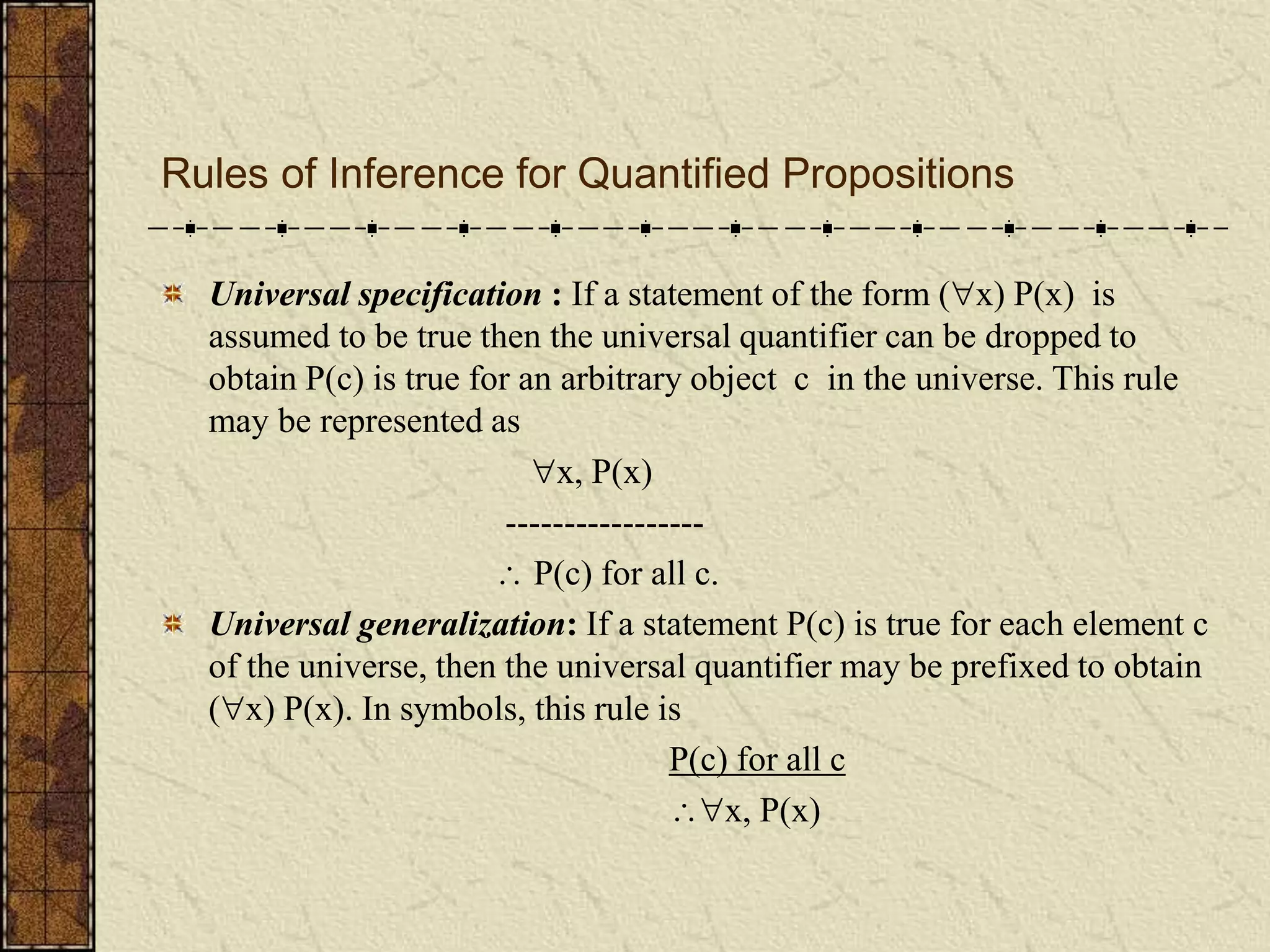Rules of Inference for Quantified Propositions
Universal specification : If a statement of the form (x) P(x) is
assumed to be true then the universal quantifier can be dropped to
obtain P(c) is true for an arbitrary object c in the universe. This rule
may be represented as
x, P(x)
-----------------
 P(c) for all c.
Universal generalization: If a statement P(c) is true for each element c
of the universe, then the universal quantifier may be prefixed to obtain
(x) P(x). In symbols, this rule is
P(c) for all c
x, P(x)
 