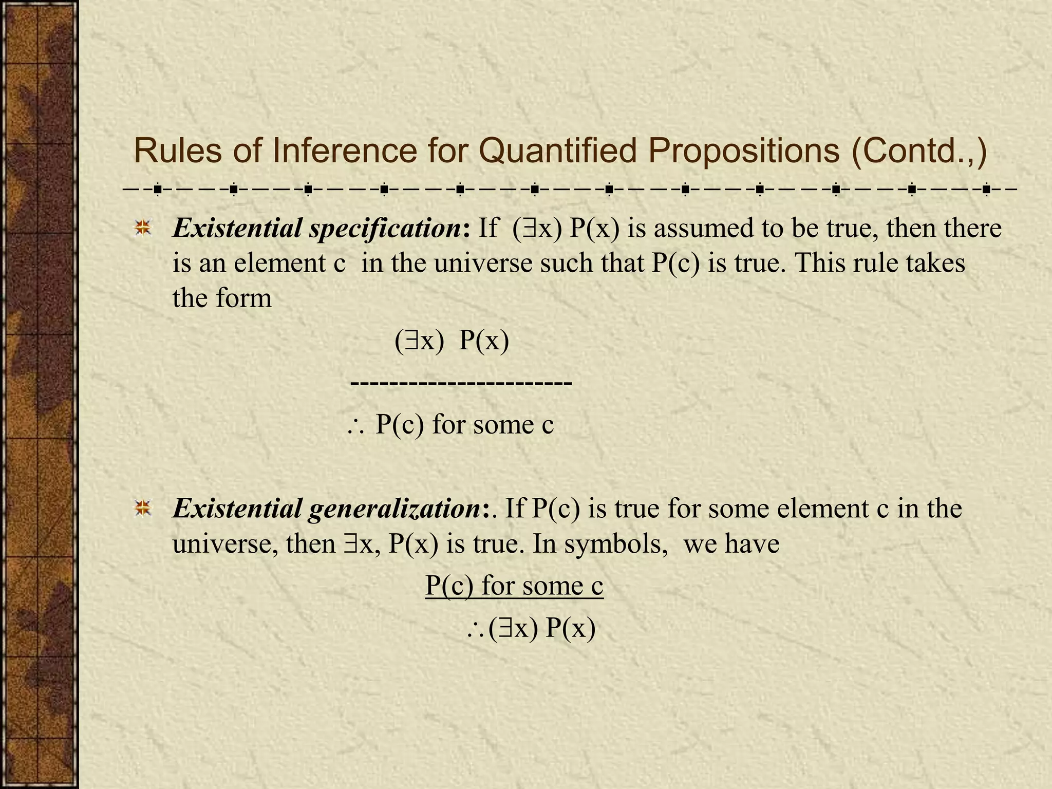 Rules of Inference for Quantified Propositions (Contd.,)
Existential specification: If (x) P(x) is assumed to be true, then there
is an element c in the universe such that P(c) is true. This rule takes
the form
(x) P(x)
-----------------------
 P(c) for some c
Existential generalization:. If P(c) is true for some element c in the
universe, then x, P(x) is true. In symbols, we have
P(c) for some c
(x) P(x)
 