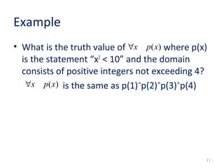 Example 
• What is the truth value of where p(x) 
is the statement “x2 < 10” and the domain 
consists of positive integers not exceeding 4? 
is the same as p(1)˄p(2)˄p(3)˄p(4) 
11 
"x p(x) 
"x p(x) 
 