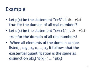 Example 
• Let p(x) be the statement “x>3”. Is 
true for the domain of all real numbers? 
• Let q(x) be the statement “x=x+1”. Is 
true for the domain of all real numbers? 
• When all elements of the domain can be 
listed, , e.g., x1, x2, …, xn, it follows that the 
existential quantification is the same as 
disjunction p(x1) ˅p(x2) ˅ … ˅ p(xn) 
13 
$x p(x) 
$x p(x) 
 