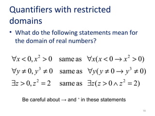 Quantifiers with restricted 
domains 
• What do the following statements mean for 
the domain of real numbers? 
2 2 
x x x x x 
" < > " < ® > 
0, 0 same as ( 0 0) 
3 3 
y y y y y 
" ¹ ¹ " ¹ ® ¹ 
0, 0 same as ( 0 0) 
16 
2 2 
z z z z z 
$ > = $ > Ù = 
0, 2 same as ( 0 2) 
Be careful about → and ˄ in these statements 
 