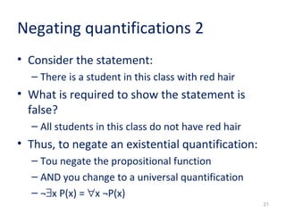 21 
Negating quantifications 2 
• Consider the statement: 
– There is a student in this class with red hair 
• What is required to show the statement is 
false? 
– All students in this class do not have red hair 
• Thus, to negate an existential quantification: 
– Tou negate the propositional function 
– AND you change to a universal quantification 
– ¬$x P(x) = "x ¬P(x) 
 