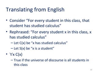 Translating from English 
• Consider “For every student in this class, that 
student has studied calculus” 
• Rephrased: “For every student x in this class, x 
has studied calculus” 
– Let C(x) be “x has studied calculus” 
– Let S(x) be “x is a student” 
• "x C(x) 
– True if the universe of discourse is all students in 
22 
this class 
 