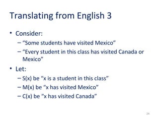 24 
Translating from English 3 
• Consider: 
– “Some students have visited Mexico” 
– “Every student in this class has visited Canada or 
Mexico” 
• Let: 
– S(x) be “x is a student in this class” 
– M(x) be “x has visited Mexico” 
– C(x) be “x has visited Canada” 
 