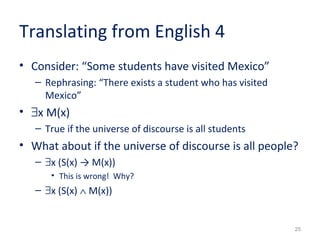 25 
Translating from English 4 
• Consider: “Some students have visited Mexico” 
– Rephrasing: “There exists a student who has visited 
Mexico” 
• $x M(x) 
– True if the universe of discourse is all students 
• What about if the universe of discourse is all people? 
– $x (S(x) → M(x)) 
• This is wrong! Why? 
– $x (S(x) Ù M(x)) 
 